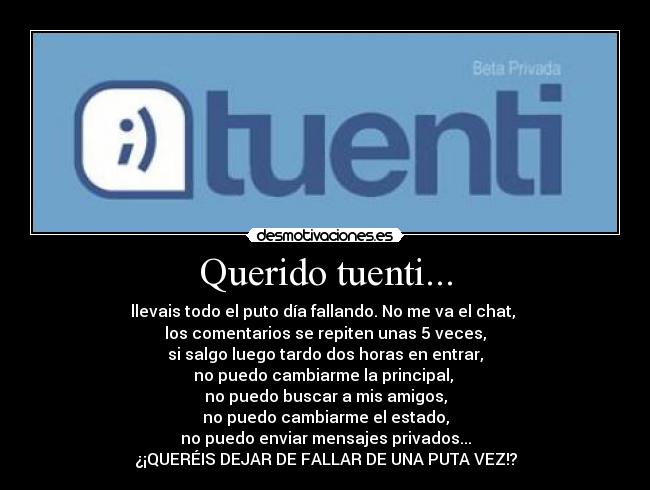 Querido tuenti... - llevais todo el puto día fallando. No me va el chat,
los comentarios se repiten unas 5 veces,
si salgo luego tardo dos horas en entrar,
no puedo cambiarme la principal,
no puedo buscar a mis amigos,
no puedo cambiarme el estado,
no puedo enviar mensajes privados...
¿¡QUERÉIS DEJAR DE FALLAR DE UNA PUTA VEZ!?