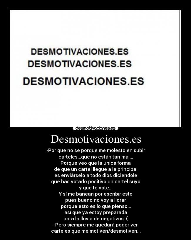 Desmotivaciones.es - -Por que no se porque me molesto en subir
carteles...que no están tan mal...
Porque veo que la unica forma
de que un cartel llegue a la principal
es enviárselo a todo dios diciendole
que has votado positivo un cartel suyo
y que te vote...
Y sí me banean por escribir esto
pues bueno no voy a llorar
porque esto es lo que pienso...
así que ya estoy preparada
para la lluvia de negativos :(
-Pero siempre me quedará poder ver
carteles que me motiven/desmotiven...