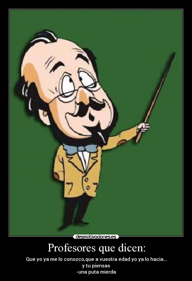 Profesores que dicen: - Que yo ya me lo conozco,que a vuestra edad yo ya lo hacia...
y tu piensas
-una puta mierda