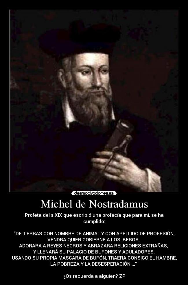 Michel de Nostradamus - Profeta del s.XIX que escribió una profecía que para mi, se ha
cumplido:

“DE TIERRAS CON NOMBRE DE ANIMAL Y CON APELLIDO DE PROFESIÓN,
VENDRA QUIEN GOBIERNE A LOS IBEROS, 
ADORARA A REYES NEGROS Y ABRAZARA RELIGIONES EXTRAÑAS, 
 Y LLENARÁ SU PALACIO DE BUFONES Y ADULADORES. 
USANDO SU PROPIA MASCARA DE BUFÓN, TRAERA CONSIGO EL HAMBRE,
LA POBREZA Y LA DESESPERACIÓN....” 

¿Os recuerda a alguien? ZP