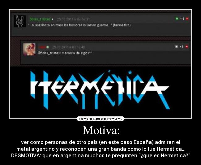 Motiva: - ver como personas de otro país (en este caso España) admiran el
metal argentino y reconocen una gran banda como lo fue Hermética...
DESMOTIVA: que en argentina muchos te pregunten ¿que es Hermetica?