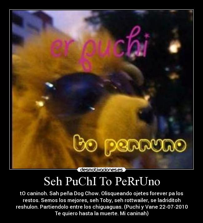 Seh PuChI To PeRrUno - tO caninoh. Sah peña Dog Chow. Olisqueando ojetes forever pa los
restos. Semos los mejores, seh Toby, seh rottwailer, se ladriditoh
reshulon. Partiendolo entre los chiguaguas. (Puchi y Vane 22-07-2010
Te quiero hasta la muerte. Mi caninah)