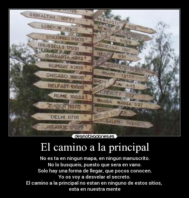 El camino a la principal - No es ta en ningun mapa, en ningun manuscrito.
No lo busqueis, puesto que sera en vano.
Solo hay una forma de llegar, que pocos conocen.
Yo os voy a desvelar el secreto.
El camino a la principal no estan en ninguno de estos sitios,
esta en nuestra mente
