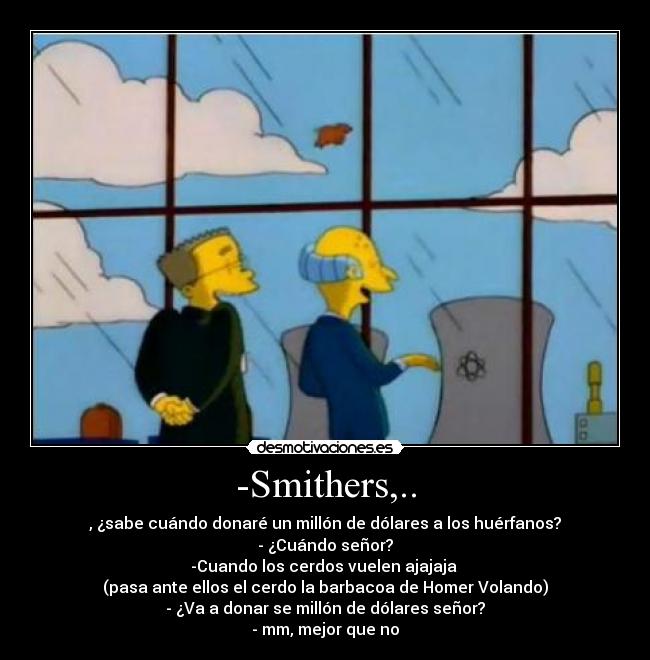 -Smithers,.. - , ¿sabe cuándo donaré un millón de dólares a los huérfanos?
- ¿Cuándo señor?
-Cuando los cerdos vuelen ajajaja
(pasa ante ellos el cerdo la barbacoa de Homer Volando)
- ¿Va a donar se millón de dólares señor?
- mm, mejor que no