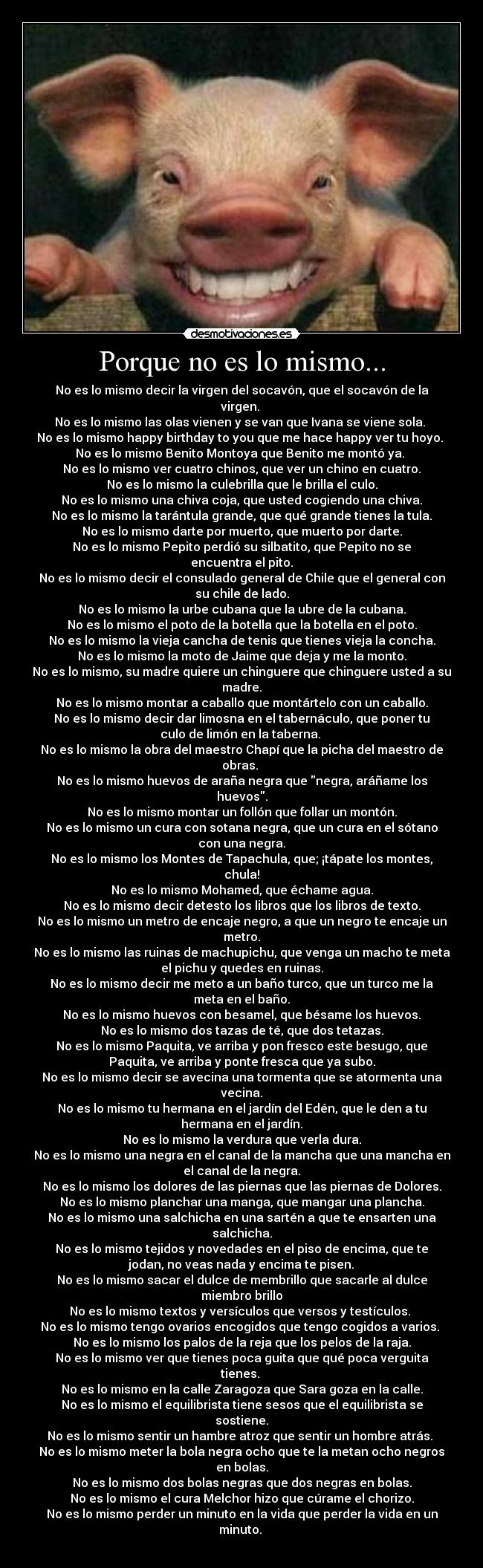 Porque no es lo mismo... - No es lo mismo decir la virgen del socavón, que el socavón de la
virgen. 
No es lo mismo las olas vienen y se van que Ivana se viene sola. 
No es lo mismo happy birthday to you que me hace happy ver tu hoyo. 
No es lo mismo Benito Montoya que Benito me montó ya. 
No es lo mismo ver cuatro chinos, que ver un chino en cuatro.
No es lo mismo la culebrilla que le brilla el culo.
No es lo mismo una chiva coja, que usted cogiendo una chiva.
No es lo mismo la tarántula grande, que qué grande tienes la tula.
No es lo mismo darte por muerto, que muerto por darte.
No es lo mismo Pepito perdió su silbatito, que Pepito no se
encuentra el pito.
No es lo mismo decir el consulado general de Chile que el general con
su chile de lado.
No es lo mismo la urbe cubana que la ubre de la cubana.
No es lo mismo el poto de la botella que la botella en el poto.
No es lo mismo la vieja cancha de tenis que tienes vieja la concha.
No es lo mismo la moto de Jaime que deja y me la monto.
No es lo mismo, su madre quiere un chinguere que chinguere usted a su
madre.
No es lo mismo montar a caballo que montártelo con un caballo.
No es lo mismo decir dar limosna en el tabernáculo, que poner tu
culo de limón en la taberna. 
No es lo mismo la obra del maestro Chapí que la picha del maestro de
obras. 
No es lo mismo huevos de araña negra que negra, aráñame los
huevos.
No es lo mismo montar un follón que follar un montón.
No es lo mismo un cura con sotana negra, que un cura en el sótano
con una negra.
No es lo mismo los Montes de Tapachula, que; ¡tápate los montes,
chula!
No es lo mismo Mohamed, que échame agua.
No es lo mismo decir detesto los libros que los libros de texto.
No es lo mismo un metro de encaje negro, a que un negro te encaje un
metro.
No es lo mismo las ruinas de machupichu, que venga un macho te meta
el pichu y quedes en ruinas.
No es lo mismo decir me meto a un baño turco, que un turco me la
meta en el baño.
No es lo mismo huevos con besamel, que bésame los huevos.
No es lo mismo dos tazas de té, que dos tetazas.
No es lo mismo Paquita, ve arriba y pon fresco este besugo, que
Paquita, ve arriba y ponte fresca que ya subo.
No es lo mismo decir se avecina una tormenta que se atormenta una
vecina.
No es lo mismo tu hermana en el jardín del Edén, que le den a tu
hermana en el jardín.
No es lo mismo la verdura que verla dura.
No es lo mismo una negra en el canal de la mancha que una mancha en
el canal de la negra.
No es lo mismo los dolores de las piernas que las piernas de Dolores.
No es lo mismo planchar una manga, que mangar una plancha.
No es lo mismo una salchicha en una sartén a que te ensarten una
salchicha.
No es lo mismo tejidos y novedades en el piso de encima, que te
jodan, no veas nada y encima te pisen.
No es lo mismo sacar el dulce de membrillo que sacarle al dulce
miembro brillo
No es lo mismo textos y versículos que versos y testículos. 
No es lo mismo tengo ovarios encogidos que tengo cogidos a varios. 
No es lo mismo los palos de la reja que los pelos de la raja.
No es lo mismo ver que tienes poca guita que qué poca verguita
tienes. 
No es lo mismo en la calle Zaragoza que Sara goza en la calle.
No es lo mismo el equilibrista tiene sesos que el equilibrista se
sostiene.
No es lo mismo sentir un hambre atroz que sentir un hombre atrás. 
No es lo mismo meter la bola negra ocho que te la metan ocho negros
en bolas.
No es lo mismo dos bolas negras que dos negras en bolas.
No es lo mismo el cura Melchor hizo que cúrame el chorizo.
No es lo mismo perder un minuto en la vida que perder la vida en un
minuto. 
