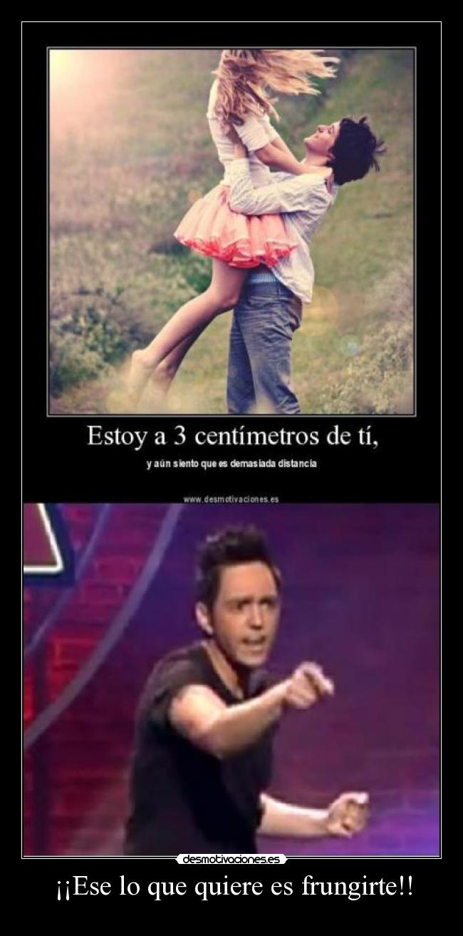 ¡¡Ese lo que quiere es frungirte!! -
