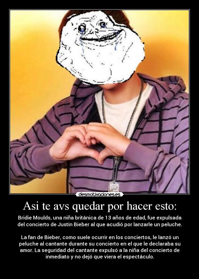 Asi te avs quedar por hacer esto: - Bridie Moulds, una niña británica de 13 años de edad, fue expulsada
del concierto de Justin Bieber al que acudió por lanzarle un peluche.
La fan de Bieber, como suele ocurrir en los conciertos, le lanzó un
peluche al cantante durante su concierto en el que le declaraba su
amor. La seguridad del cantante expulsó a la niña del concierto de
inmediato y no dejó que viera el espectáculo.