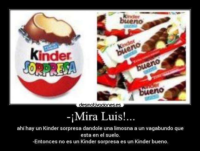 -¡Mira Luis!... - ahí hay un Kinder sorpresa dandole una limosna a un vagabundo que
esta en el suelo.
-Entonces no es un Kinder sorpresa es un Kinder bueno.