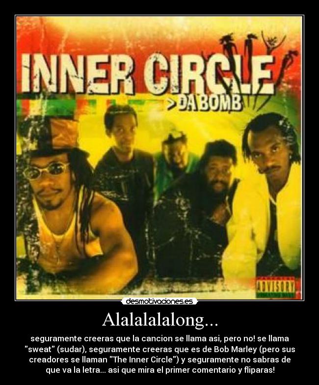 Alalalalalong... - seguramente creeras que la cancion se llama asi, pero no! se llama
sweat (sudar), seguramente creeras que es de Bob Marley (pero sus
creadores se llaman The Inner Circle) y seguramente no sabras de
que va la letra... asi que mira el primer comentario y fliparas!