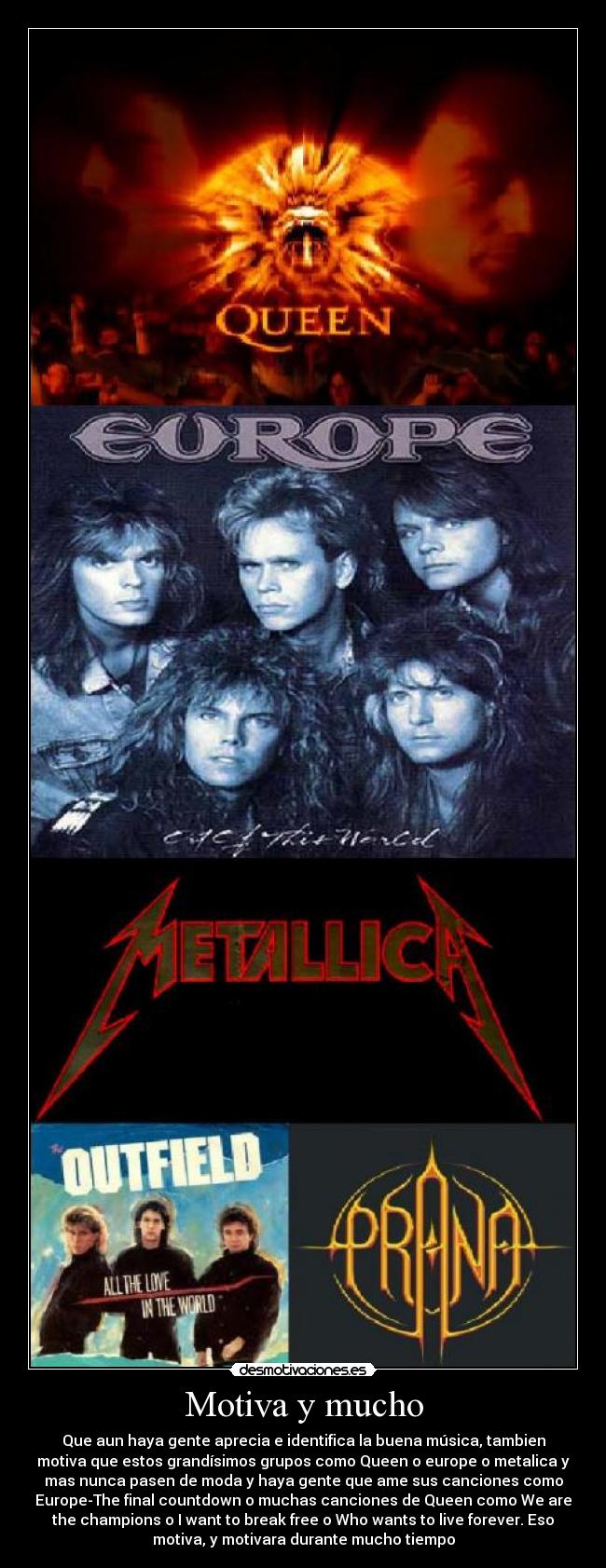 Motiva y mucho - Que aun haya gente aprecia e identifica la buena música, tambien
motiva que estos grandísimos grupos como Queen o europe o metalica y
mas nunca pasen de moda y haya gente que ame sus canciones como
Europe-The final countdown o muchas canciones de Queen como We are
the champions o I want to break free o Who wants to live forever. Eso
motiva, y motivara durante mucho tiempo