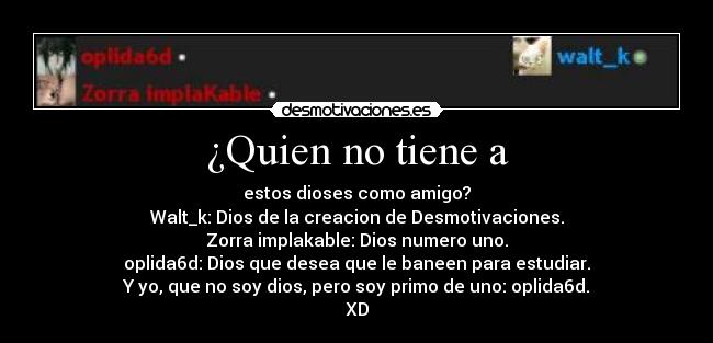 ¿Quien no tiene a - estos dioses como amigo?
Walt_k: Dios de la creacion de Desmotivaciones.
Zorra implakable: Dios numero uno.
oplida6d: Dios que desea que le baneen para estudiar.
Y yo, que no soy dios, pero soy primo de uno: oplida6d.
XD