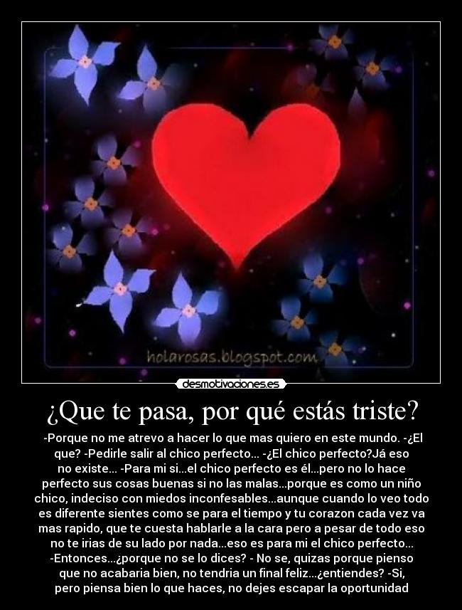 ¿Que te pasa, por qué estás triste? -  -Porque no me atrevo a hacer lo que mas quiero en este mundo. -¿El
que? -Pedirle salir al chico perfecto... -¿El chico perfecto?Já eso
no existe... -Para mi si...el chico perfecto es él...pero no lo hace
perfecto sus cosas buenas si no las malas...porque es como un niño
chico, indeciso con miedos inconfesables...aunque cuando lo veo todo
es diferente sientes como se para el tiempo y tu corazon cada vez va
mas rapido, que te cuesta hablarle a la cara pero a pesar de todo eso
no te irias de su lado por nada...eso es para mi el chico perfecto...
-Entonces...¿porque no se lo dices? - No se, quizas porque pienso
que no acabaria bien, no tendria un final feliz...¿entiendes? -Si,
pero piensa bien lo que haces, no dejes escapar la oportunidad