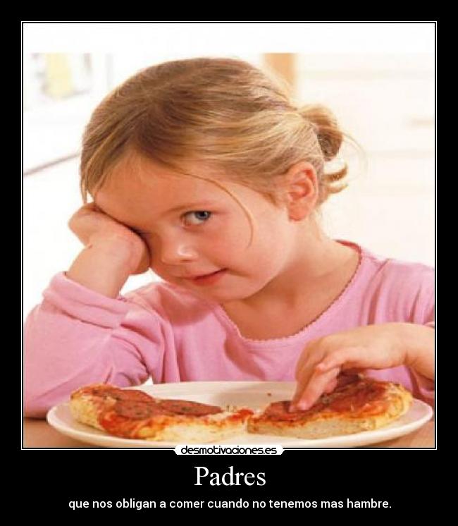 Padres - que nos obligan a comer cuando no tenemos mas hambre.