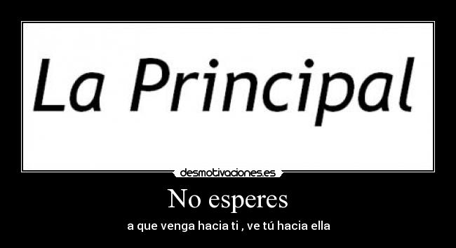 No esperes - a que venga hacia ti , ve tú hacia ella