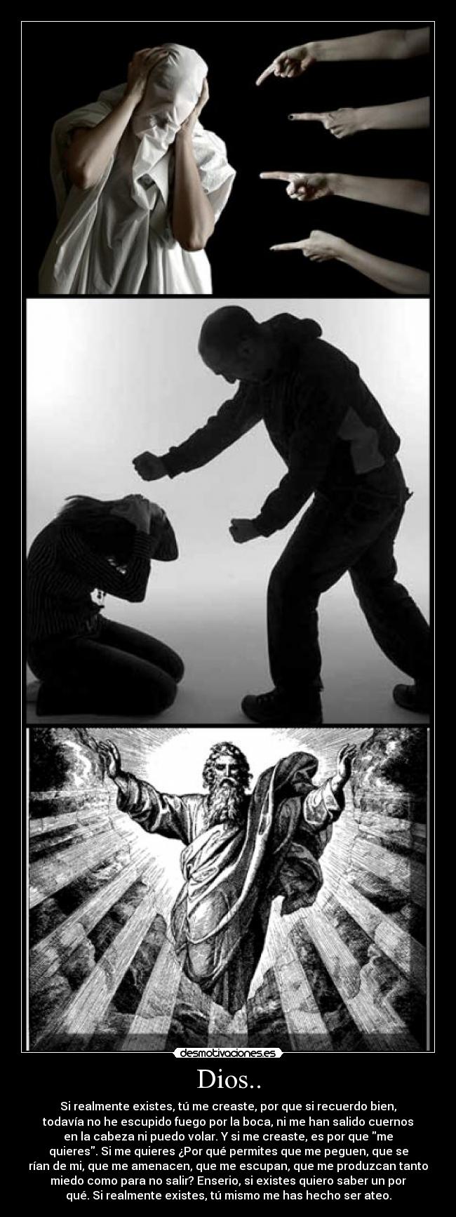 Dios.. - Si realmente existes, tú me creaste, por que si recuerdo bien,
todavía no he escupido fuego por la boca, ni me han salido cuernos
en la cabeza ni puedo volar. Y si me creaste, es por que me
quieres. Si me quieres ¿Por qué permites que me peguen, que se
rían de mi, que me amenacen, que me escupan, que me produzcan tanto
miedo como para no salir? Enserio, si existes quiero saber un por
qué. Si realmente existes, tú mismo me has hecho ser ateo.