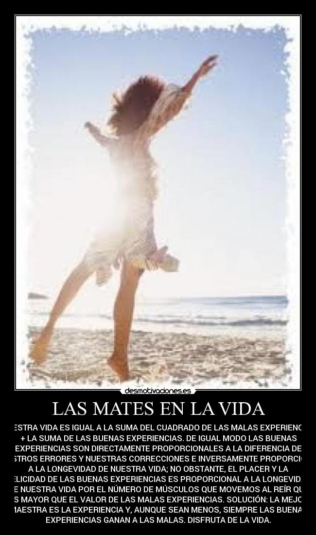 LAS MATES EN LA VIDA - NUESTRA VIDA ES IGUAL A LA SUMA DEL CUADRADO DE LAS MALAS EXPERIENCIAS
+ LA SUMA DE LAS BUENAS EXPERIENCIAS. DE IGUAL MODO LAS BUENAS
EXPERIENCIAS SON DIRECTAMENTE PROPORCIONALES A LA DIFERENCIA DE
NUESTROS ERRORES Y NUESTRAS CORRECCIONES E INVERSAMENTE PROPORCIONAL
A LA LONGEVIDAD DE NUESTRA VIDA; NO OBSTANTE, EL PLACER Y LA
FELICIDAD DE LAS BUENAS EXPERIENCIAS ES PROPORCIONAL A LA LONGEVIDAD
DE NUESTRA VIDA POR EL NÚMERO DE MÚSCULOS QUE MOVEMOS AL REÍR QUE
ES MAYOR QUE EL VALOR DE LAS MALAS EXPERIENCIAS. SOLUCIÓN: LA MEJOR
MAESTRA ES LA EXPERIENCIA Y, AUNQUE SEAN MENOS, SIEMPRE LAS BUENAS
EXPERIENCIAS GANAN A LAS MALAS. DISFRUTA DE LA VIDA.