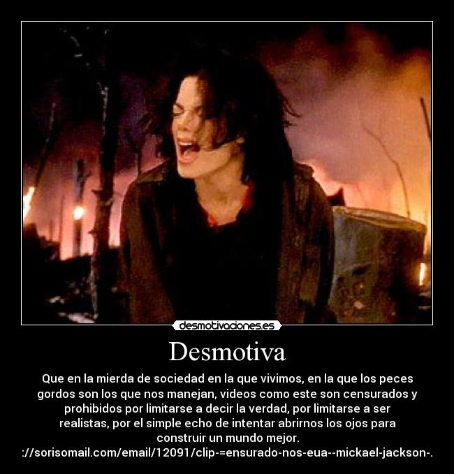 Desmotiva - Que en la mierda de sociedad en la que vivimos, en la que los peces
gordos son los que nos manejan, videos como este son censurados y
prohibidos por limitarse a decir la verdad, por limitarse a ser
realistas, por el simple echo de intentar abrirnos los ojos para
construir un mundo mejor.
http://sorisomail.com/email/12091/clip-=ensurado-nos-eua--mickael-jackson-.html