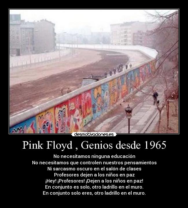 Pink Floyd , Genios desde 1965 - No necesitamos ninguna educación
No necesitamos que controlen nuestros pensamientos
Ni sarcasmo oscuro en el salón de clases
Profesores dejen a los niños en paz
¡Hey! ¡Profesores! ¡Dejen a los niños en paz!
En conjunto es solo, otro ladrillo en el muro.
En conjunto solo eres, otro ladrillo en el muro.
