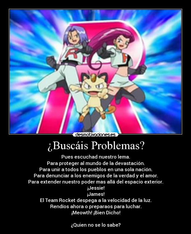 ¿Buscáis Problemas? - Pues escuchad nuestro lema.
Para proteger al mundo de la devastación.
Para unir a todos los pueblos en una sola nación.
Para denunciar a los enemigos de la verdad y el amor.
Para extender nuestro poder mas allá del espacio exterior.
¡Jessie!
¡James!
El Team Rocket despega a la velocidad de la luz.
Rendíos ahora o preparaos para luchar.
¡Meowth! ¡Bien Dicho!

¿Quien no se lo sabe?