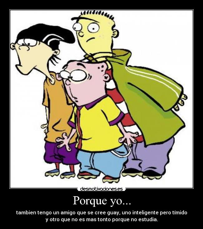 Porque yo... - tambien tengo un amigo que se cree guay, uno inteligente pero tímido
y otro que no es mas tonto porque no estudia.