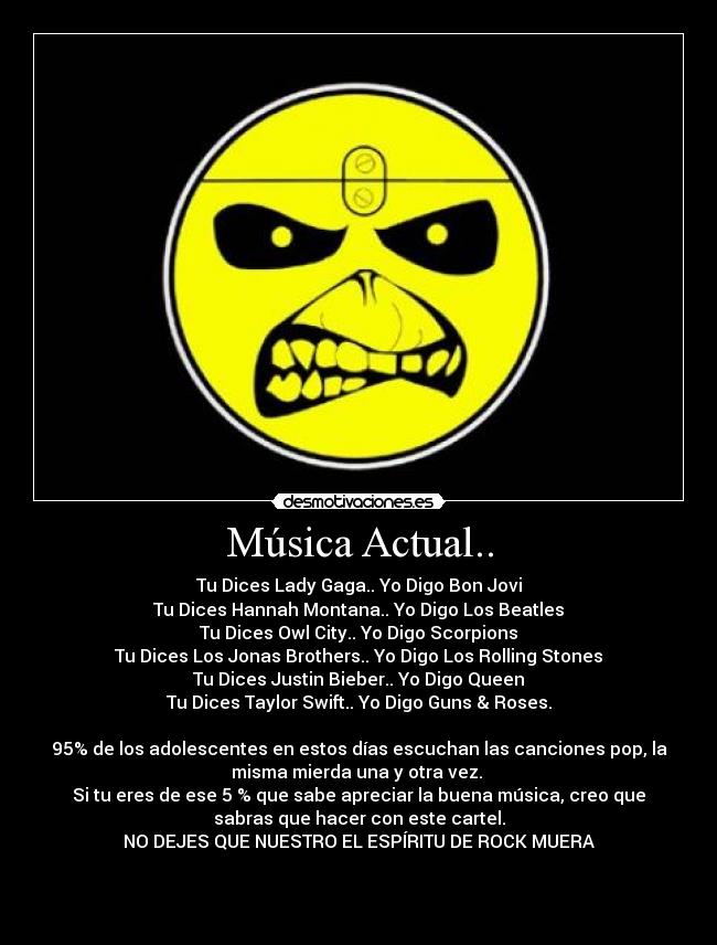 Música Actual.. - Tu Dices Lady Gaga.. Yo Digo Bon Jovi
Tu Dices Hannah Montana.. Yo Digo Los Beatles
Tu Dices Owl City.. Yo Digo Scorpions
Tu Dices Los Jonas﻿ Brothers.. Yo Digo Los Rolling Stones
Tu Dices Justin Bieber.. Yo Digo Queen
Tu Dices Taylor Swift.. Yo Digo Guns & Roses.

95% de los adolescentes en estos días escuchan las canciones pop, la
misma mierda una y otra vez. 
Si tu eres de ese 5 % que sabe apreciar la buena música, creo que
sabras que hacer con este cartel.
NO DEJES QUE NUESTRO EL ESPÍRITU DE ROCK MUERA


