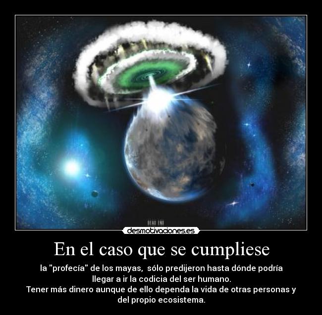 En el caso que se cumpliese - la profecía de los mayas,  sólo predijeron hasta dónde podría
llegar a ir la codicia del ser humano.
Tener más dinero aunque de ello dependa la vida de otras personas y
del propio ecosistema.