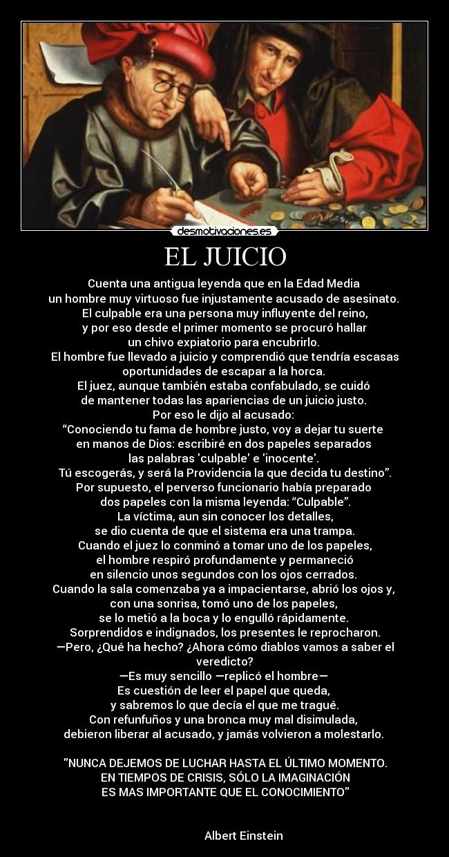 EL JUICIO - Cuenta una antigua leyenda que en la Edad Media 
un hombre muy virtuoso fue injustamente acusado de asesinato. 
El culpable era una persona muy influyente del reino,
 y por eso desde el primer momento se procuró hallar 
un chivo expiatorio para encubrirlo. 
El hombre fue llevado a juicio y comprendió que tendría escasas
oportunidades de escapar a la horca. 
El juez, aunque también estaba confabulado, se cuidó 
de mantener todas las apariencias de un juicio justo. 
Por eso le dijo al acusado: 
“Conociendo tu fama de hombre justo, voy a dejar tu suerte 
en manos de Dios: escribiré en dos papeles separados 
las palabras culpable e inocente. 
Tú escogerás, y será la Providencia la que decida tu destino”.
Por supuesto, el perverso funcionario había preparado 
dos papeles con la misma leyenda: “Culpable”.
La víctima, aun sin conocer los detalles,
 se dio cuenta de que el sistema era una trampa. 
Cuando el juez lo conminó a tomar uno de los papeles,
 el hombre respiró profundamente y permaneció 
en silencio unos segundos con los ojos cerrados. 
Cuando la sala comenzaba ya a impacientarse, abrió los ojos y, 
con una sonrisa, tomó uno de los papeles, 
se lo metió a la boca y lo engulló rápidamente. 
Sorprendidos e indignados, los presentes le reprocharon.
—Pero, ¿Qué ha hecho? ¿Ahora cómo diablos vamos a saber el
veredicto?
—Es muy sencillo —replicó el hombre— 
Es cuestión de leer el papel que queda, 
y sabremos lo que decía el que me tragué.
Con refunfuños y una bronca muy mal disimulada, 
debieron liberar al acusado, y jamás volvieron a molestarlo. 

NUNCA DEJEMOS DE LUCHAR HASTA EL ÚLTIMO MOMENTO.
EN TIEMPOS DE CRISIS, SÓLO LA IMAGINACIÓN
ES MAS IMPORTANTE QUE EL CONOCIMIENTO

                                                                     
               Albert Einstein 