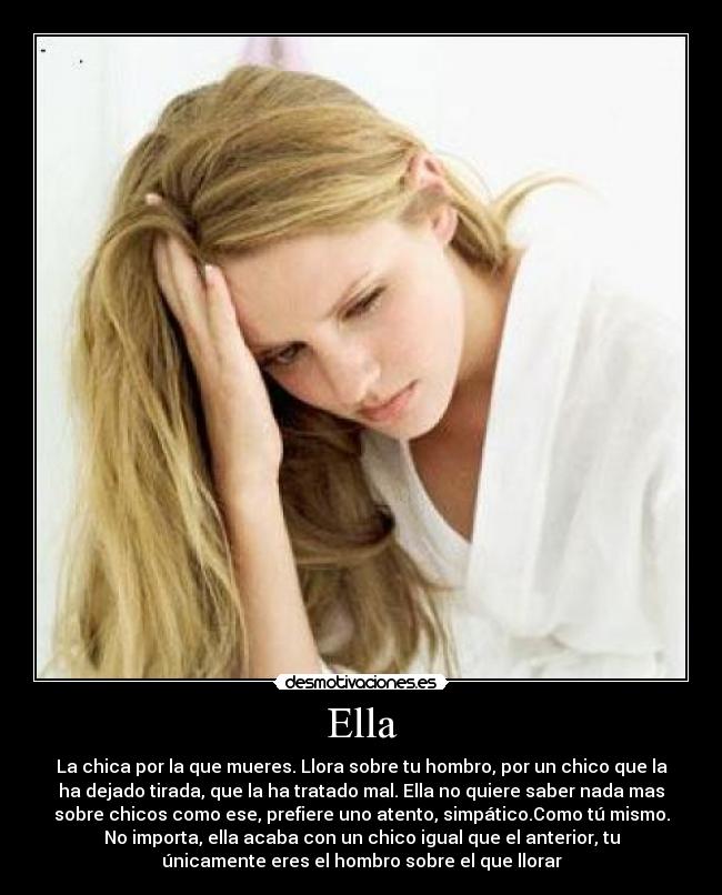 Ella - La chica por la que mueres. Llora sobre tu hombro, por un chico que la
ha dejado tirada, que la ha tratado mal. Ella no quiere saber nada mas
sobre chicos como ese, prefiere uno atento, simpático.Como tú mismo.
No importa, ella acaba con un chico igual que el anterior, tu
únicamente eres el hombro sobre el que llorar