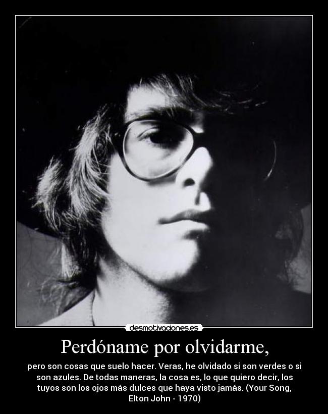 Perdóname por olvidarme, - pero son cosas que suelo hacer. Veras, he olvidado si son verdes o si
son azules. De todas maneras, la cosa es, lo que quiero decir, los
tuyos son los ojos más dulces que haya visto jamás. (Your Song,
Elton John - 1970)