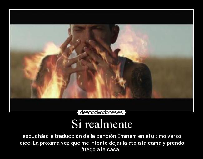 Si realmente - escucháis la traducción de la canción Eminem en el ultimo verso
dice: La proxima vez que me intente dejar la ato a la cama y prendo
fuego a la casa