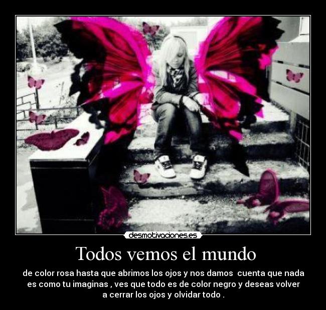 Todos vemos el mundo - de color rosa hasta que abrimos los ojos y nos damos cuenta que nada
es como tu imaginas , ves que todo es de color negro y deseas volver
a cerrar los ojos y olvidar todo .