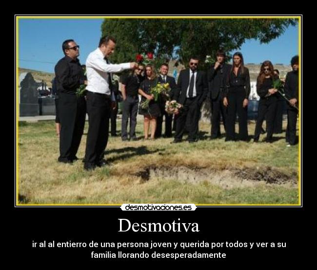 Desmotiva - ir al al entierro de una persona joven y querida por todos y ver a su
familia llorando desesperadamente