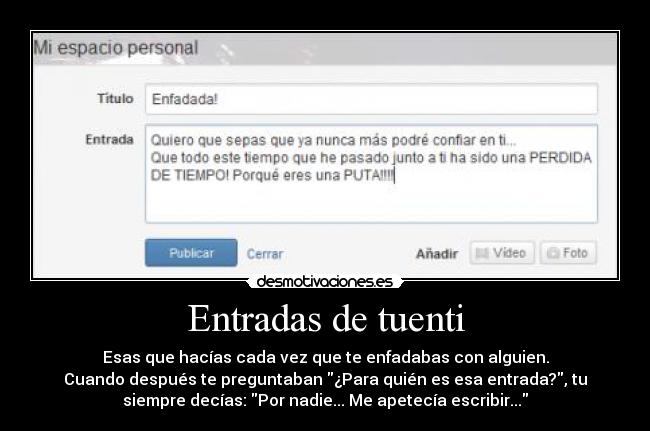 Entradas de tuenti - Esas que hacías cada vez que te enfadabas con alguien.
Cuando después te preguntaban ¿Para quién es esa entrada?, tu
siempre decías: Por nadie... Me apetecía escribir...
