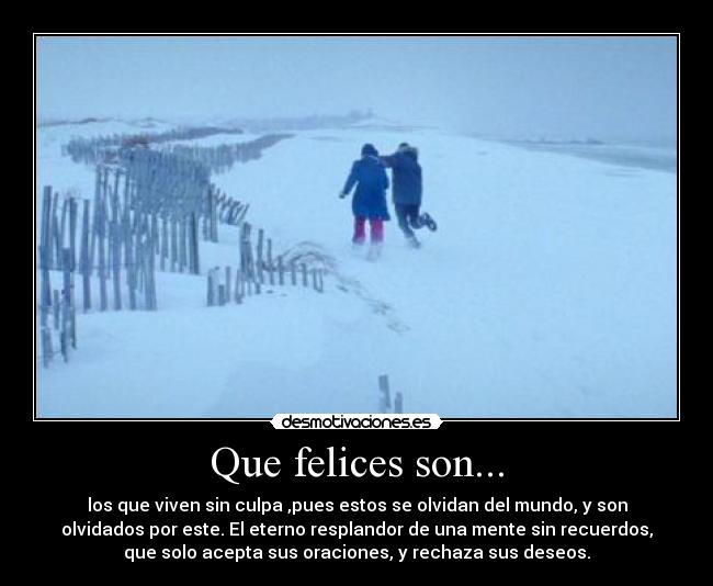 Que felices son... - los que viven sin culpa ,pues estos se olvidan del mundo, y son
olvidados por este. El eterno resplandor de una mente sin recuerdos,
que solo acepta sus oraciones, y rechaza sus deseos.