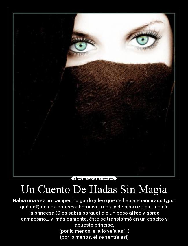 Un Cuento De Hadas Sin Magia - Había una vez un campesino gordo y feo que se había enamorado (¿por
qué no?) de una princesa hermosa, rubia y de ojos azules… un día
la princesa (Dios sabrá porque) dio un beso al feo y gordo
campesino… y, mágicamente, éste se transformó en un esbelto y
apuesto príncipe.
(por lo menos, ella lo veía así…)
(por lo menos, él se sentía así)