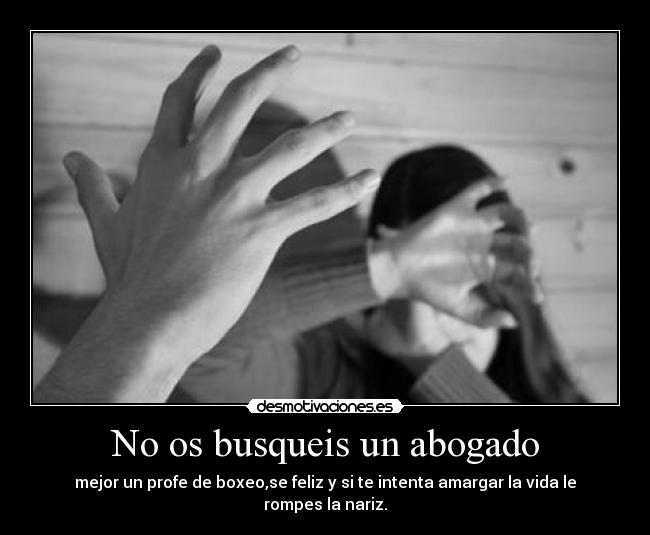No os busqueis un abogado - mejor un profe de boxeo,se feliz y si te intenta amargar la vida le rompes la nariz.