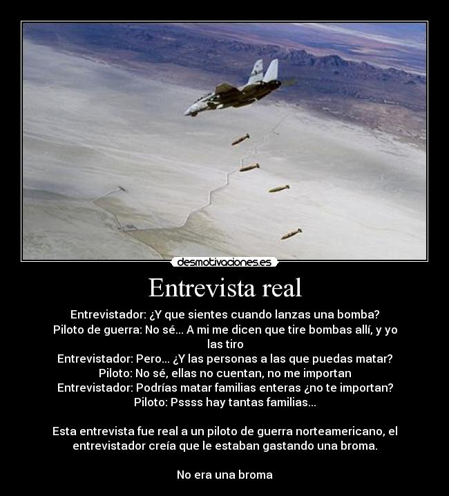 Entrevista real - Entrevistador: ¿Y que sientes cuando lanzas una bomba?
Piloto de guerra: No sé... A mi me dicen que tire bombas allí, y yo
las tiro
Entrevistador: Pero... ¿Y las personas a las que puedas matar?
Piloto: No sé, ellas no cuentan, no me importan
Entrevistador: Podrías matar familias enteras ¿no te importan?
Piloto: Pssss hay tantas familias...
Esta entrevista fue real a un piloto de guerra norteamericano, el
entrevistador creía que le estaban gastando una broma.
No era una broma