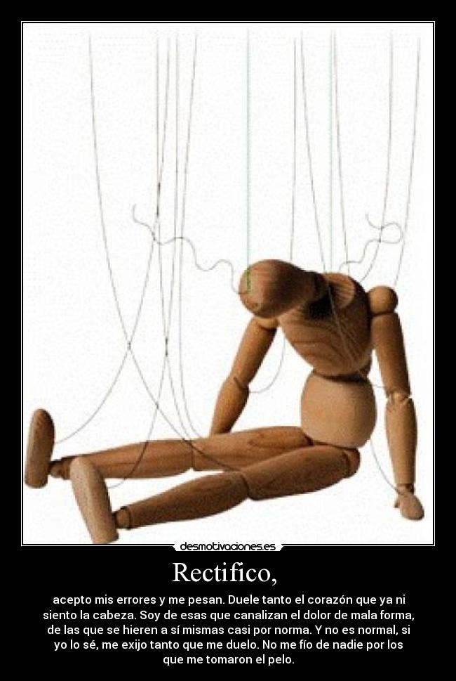 Rectifico, - acepto mis errores y me pesan. Duele tanto el corazón que ya ni
siento la cabeza. Soy de esas que canalizan el dolor de mala forma,
de las que se hieren a sí mismas casi por norma. Y no es normal, si
yo lo sé, me exijo tanto que me duelo. No me fío de nadie por los
que me tomaron el pelo.