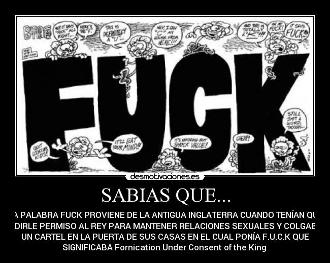 SABIAS QUE... - LA PALABRA FUCK PROVIENE DE LA ANTIGUA INGLATERRA CUANDO TENÍAN QUE
PEDIRLE PERMISO AL REY PARA MANTENER RELACIONES SEXUALES Y COLGABAN
UN CARTEL EN LA PUERTA DE SUS CASAS EN EL CUAL PONÍA F.U.C.K QUE
SIGNIFICABA Fornication Under Consent of the King