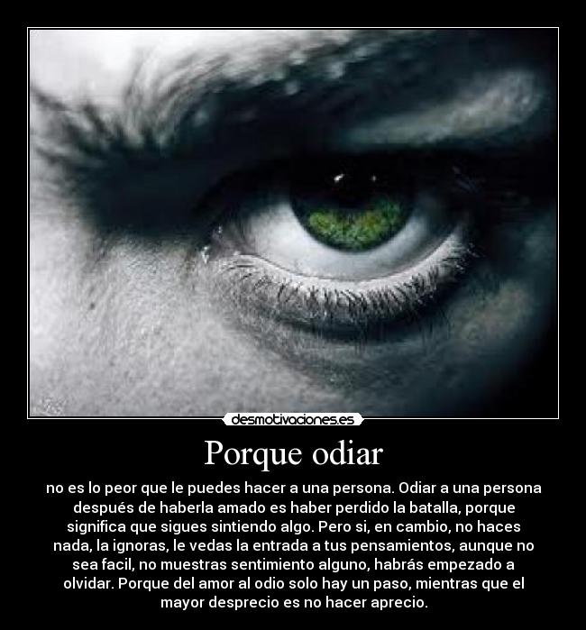 Porque odiar - no es lo peor que le puedes hacer a una persona. Odiar a una persona
después de haberla amado es haber perdido la batalla, porque
significa que sigues sintiendo algo. Pero si, en cambio, no haces
nada, la ignoras, le vedas la entrada a tus pensamientos, aunque no
sea facil, no muestras sentimiento alguno, habrás empezado a
olvidar. Porque del amor al odio solo hay un paso, mientras que el
mayor desprecio es no hacer aprecio.