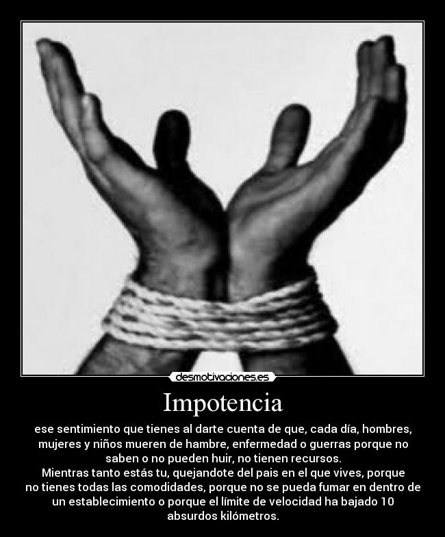 Impotencia - ese sentimiento que tienes al darte cuenta de que, cada día, hombres,
mujeres y niños mueren de hambre, enfermedad o guerras porque no
saben o no pueden huir, no tienen recursos.
Mientras tanto estás tu, quejandote del pais en el que vives, porque
no tienes todas las comodidades, porque no se pueda fumar en dentro de
un establecimiento o porque el límite de velocidad ha bajado 10
absurdos kilómetros.