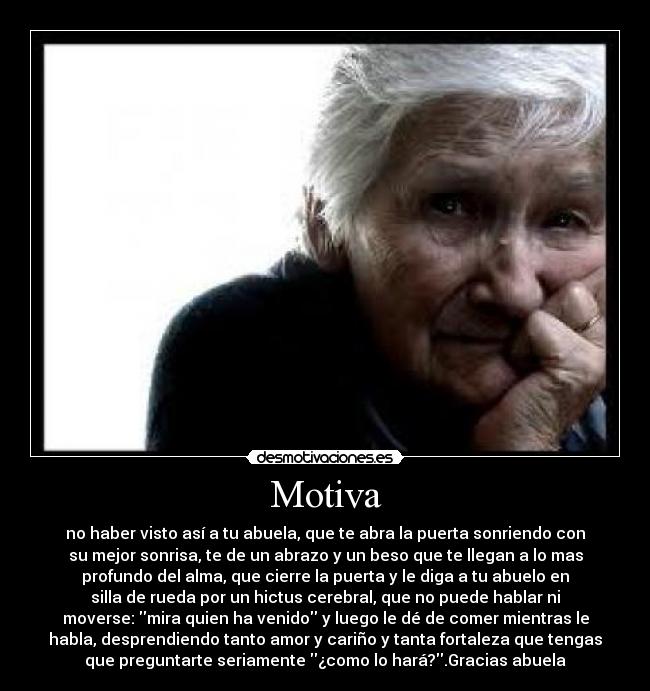Motiva - no haber visto así a tu abuela, que te abra la puerta sonriendo con
su mejor sonrisa, te de un abrazo y un beso que te llegan a lo mas
profundo del alma, que cierre la puerta y le diga a tu abuelo en
silla de rueda por un hictus cerebral, que no puede hablar ni
moverse: mira quien ha venido y luego le dé de comer mientras le
habla, desprendiendo tanto amor y cariño y tanta fortaleza que tengas
que preguntarte seriamente ¿como lo hará?.Gracias abuela
