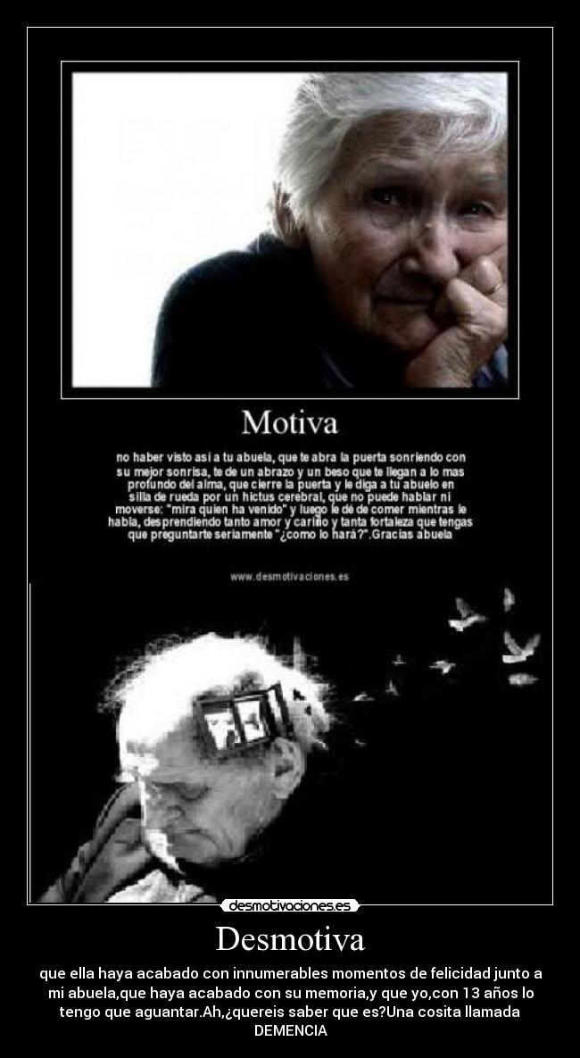 Desmotiva - que ella haya acabado con innumerables momentos de felicidad junto a
mi abuela,que haya acabado con su memoria,y que yo,con 13 años lo
tengo que aguantar.Ah,¿quereis saber que es?Una cosita llamada
DEMENCIA