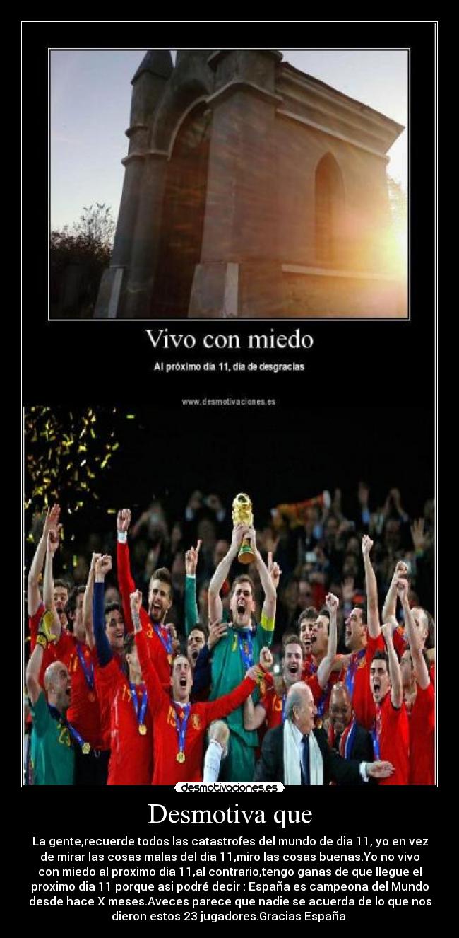 Desmotiva que - La gente,recuerde todos las catastrofes del mundo de dia 11, yo en vez
de mirar las cosas malas del dia 11,miro las cosas buenas.Yo no vivo
con miedo al proximo dia 11,al contrario,tengo ganas de que llegue el
proximo dia 11 porque asi podré decir : España es campeona del Mundo
desde hace X meses.Aveces parece que nadie se acuerda de lo que nos
dieron estos 23 jugadores.Gracias España 