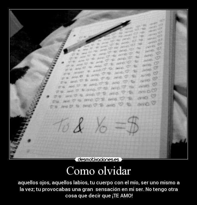 Como olvidar - aquellos ojos, aquellos labios, tu cuerpo con el mío, ser uno mismo a
la vez; tu provocabas una gran  sensación en mi ser. No tengo otra
cosa que decir que ¡TE AMO!