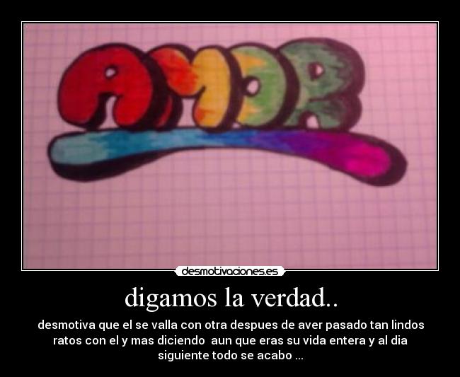 digamos la verdad.. - desmotiva que el se valla con otra despues de aver pasado tan lindos
ratos con el y mas diciendo  aun que eras su vida entera y al dia
siguiente todo se acabo ...