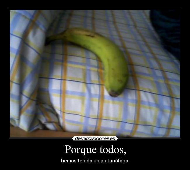 Porque todos, - hemos tenido un platanófono.