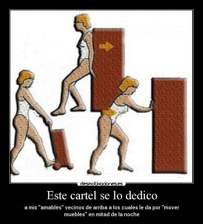 Este cartel se lo dedico - a mis amables vecinos de arriba a los cuales le da por mover
muebles en mitad de la noche