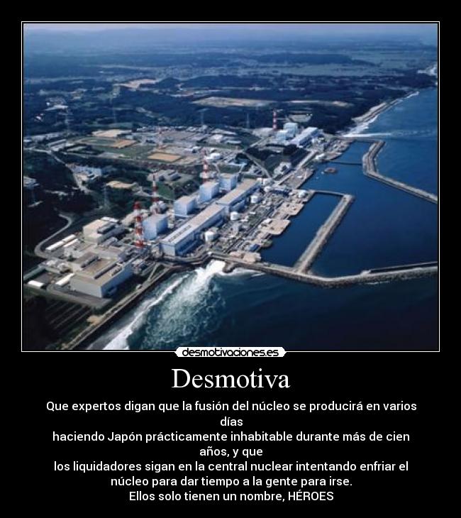 Desmotiva - Que expertos digan que la fusión del núcleo se producirá en varios
días
haciendo Japón prácticamente inhabitable durante más de cien
años, y que
los liquidadores sigan en la central nuclear intentando enfriar el
núcleo para dar tiempo a la gente para irse.
Ellos solo tienen un nombre, HÉROES