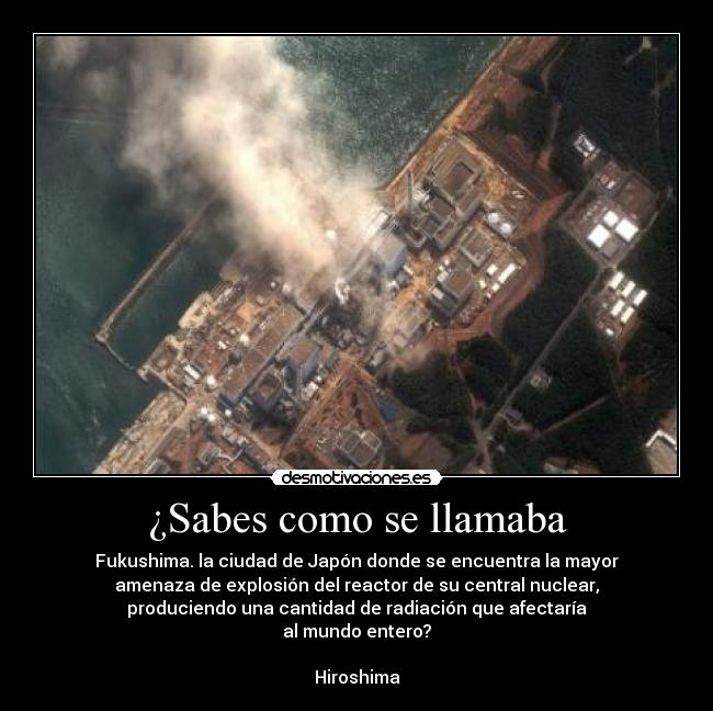 ¿Sabes como se llamaba - Fukushima. la ciudad de Japón donde se encuentra la mayor
amenaza de explosión del reactor de su central nuclear,
 produciendo una cantidad de radiación que afectaría 
al mundo entero?

Hiroshima